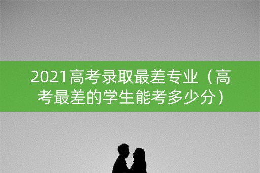 2021高考录取最差专业（高考最差的学生能考多少分）