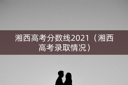 湘西高考分数线2021（湘西高考录取情况）