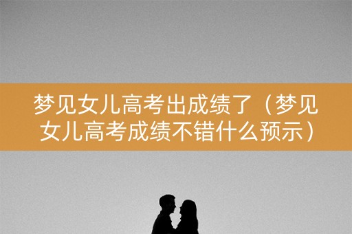 梦见女儿高考出成绩了（梦见女儿高考成绩不错什么预示）