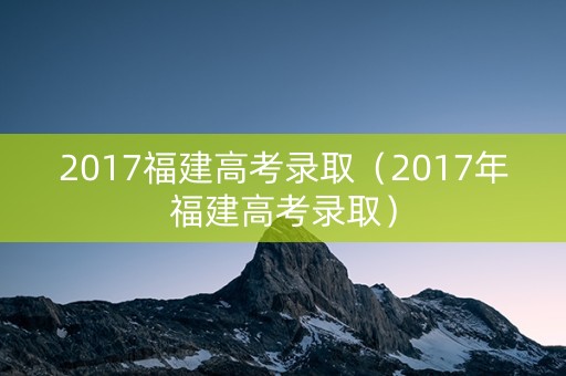 2017福建高考录取（2017年福建高考录取）
