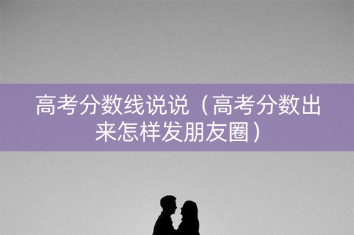 高考分数线说说（高考分数出来怎样发朋友圈）