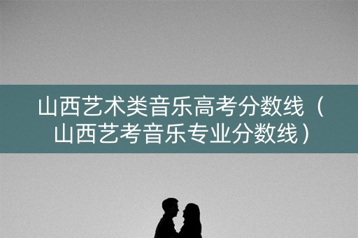 山西艺术类音乐高考分数线（山西艺考音乐专业分数线）