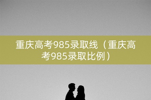 重庆高考985录取线（重庆高考985录取比例）