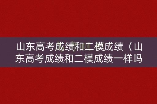 山东高考成绩和二模成绩（山东高考成绩和二模成绩一样吗）
