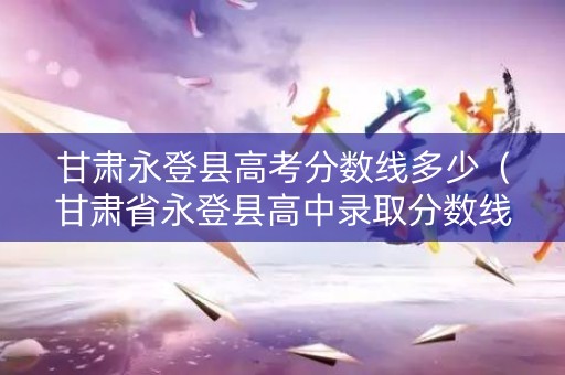 甘肃永登县高考分数线多少（甘肃省永登县高中录取分数线）