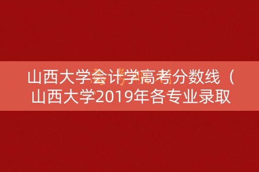 山西大学会计学高考分数线（山西大学2019年各专业录取分数线山西）