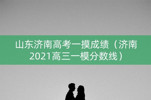 山东济南高考一摸成绩（济南2021高三一模分数线）