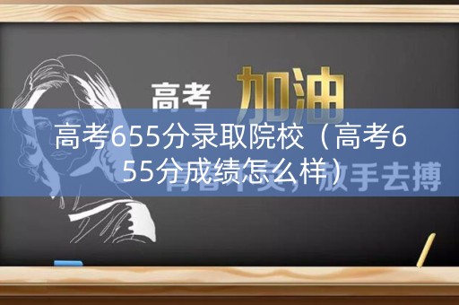 高考655分录取院校（高考655分成绩怎么样）