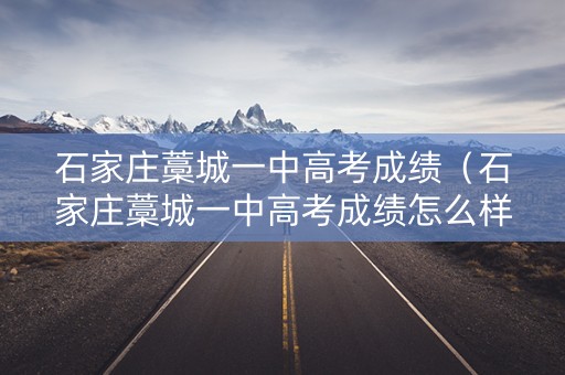 石家庄藁城一中高考成绩（石家庄藁城一中高考成绩怎么样）