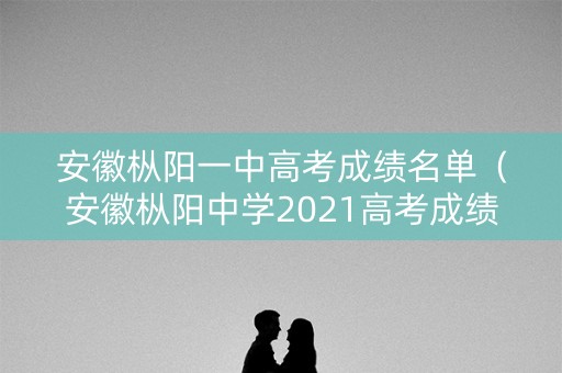 安徽枞阳一中高考成绩名单（安徽枞阳中学2021高考成绩）
