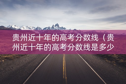 贵州近十年的高考分数线（贵州近十年的高考分数线是多少）