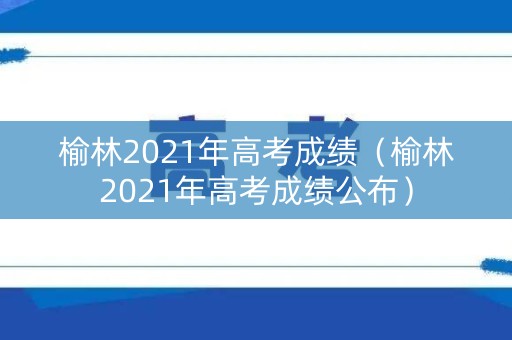 榆林2021年高考成绩（榆林2021年高考成绩公布）