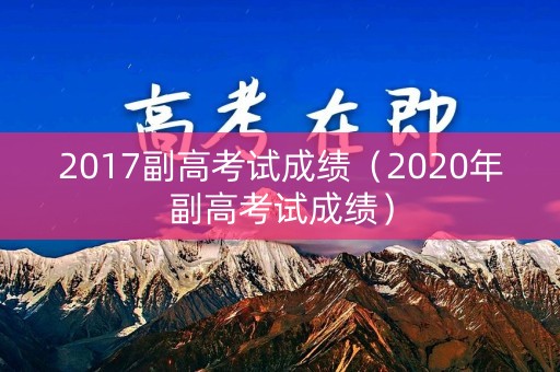 2017副高考试成绩(2020年副高考试成绩) 2017副高考试成绩(2020年副高考试成绩)