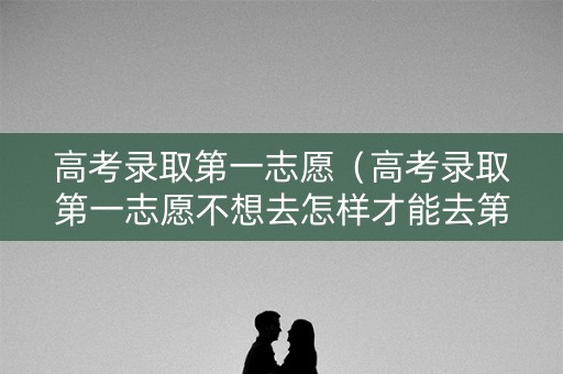 高考录取第一志愿（高考录取第一志愿不想去怎样才能去第二志愿学校）