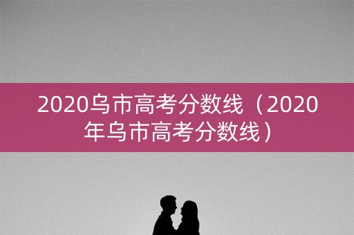 2020乌市高考分数线（2020年乌市高考分数线）