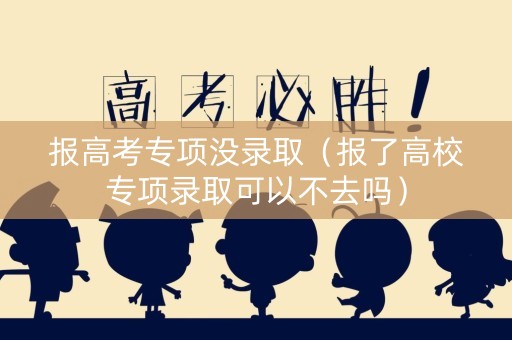 报高考专项没录取（报了高校专项录取可以不去吗）