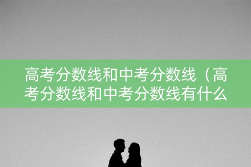 高考分数线和中考分数线（高考分数线和中考分数线有什么关联吗）