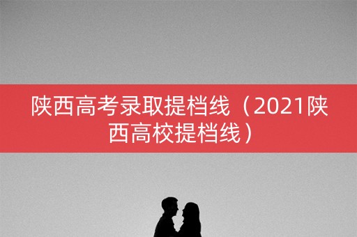 陕西高考录取提档线（2021陕西高校提档线）