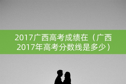 2017广西高考成绩在（广西2017年高考分数线是多少）