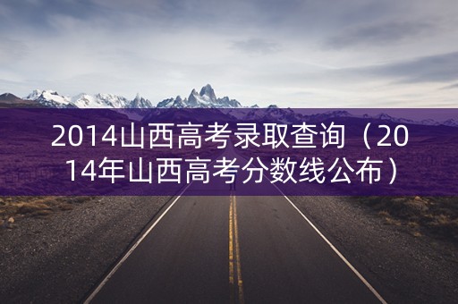 2014山西高考录取查询（2014年山西高考分数线公布）