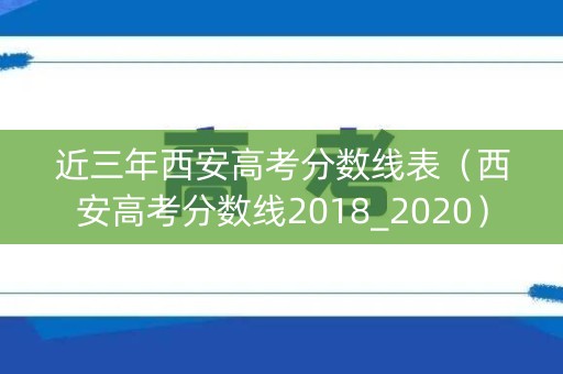 近三年西安高考分数线表（西安高考分数线2018_2020）