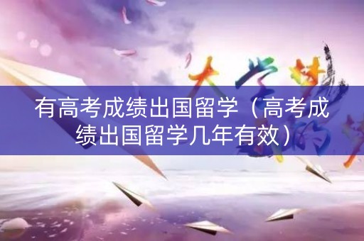 有高考成绩出国留学（高考成绩出国留学几年有效）