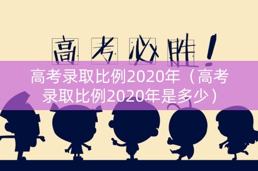 高考录取比例2020年（高考录取比例2020年是多少）
