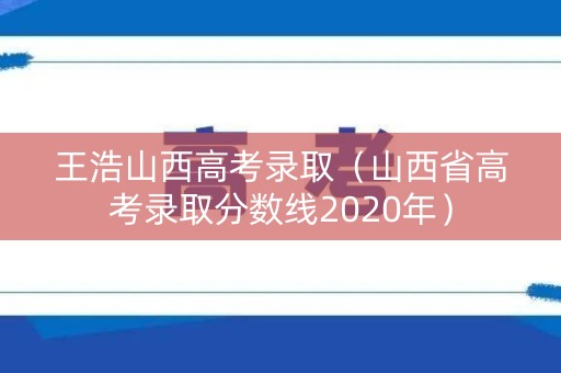 王浩山西高考录取（山西省高考录取分数线2020年）