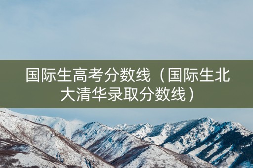 国际生高考分数线（国际生北大清华录取分数线）
