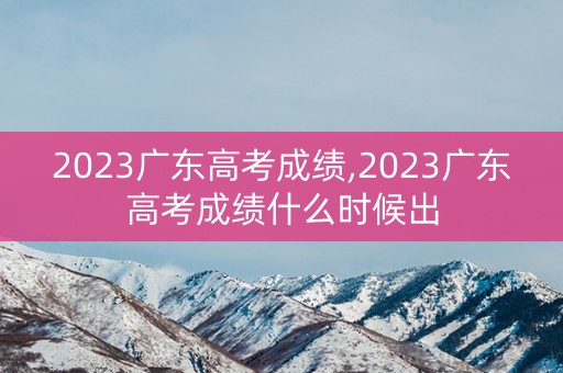 2023广东高考成绩,2023广东高考成绩什么时候出