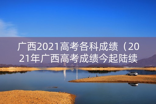 广西2021高考各科成绩（2021年广西高考成绩今起陆续公布）