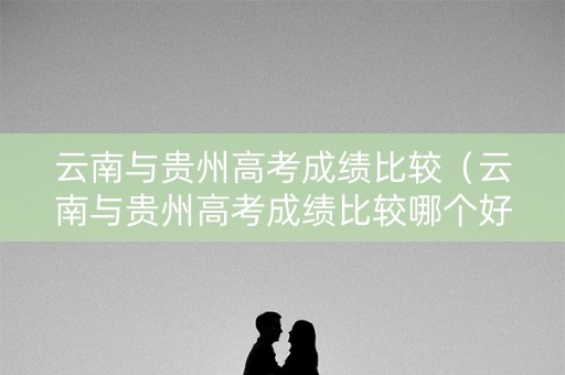 云南与贵州高考成绩比较（云南与贵州高考成绩比较哪个好）