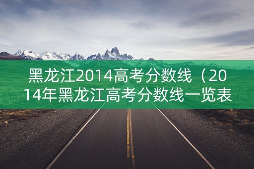 黑龙江2014高考分数线（2014年黑龙江高考分数线一览表）