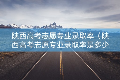 陕西高考志愿专业录取率（陕西高考志愿专业录取率是多少）