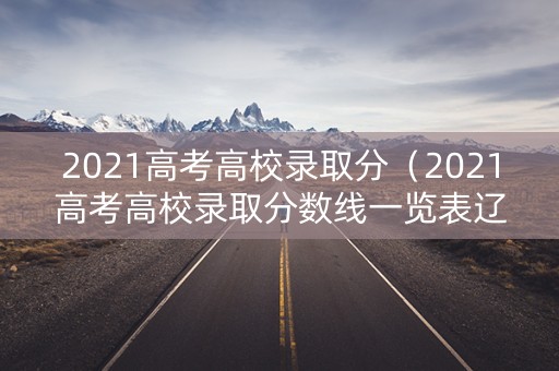 2021高考高校录取分（2021高考高校录取分数线一览表辽宁省）