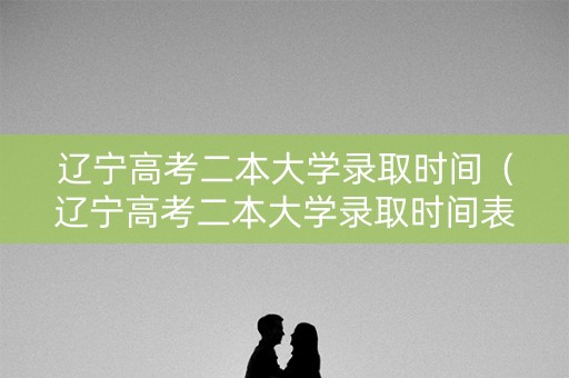 辽宁高考二本大学录取时间（辽宁高考二本大学录取时间表）