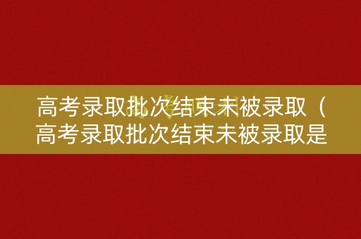 高考录取批次结束未被录取（高考录取批次结束未被录取是啥意思）