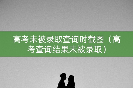 高考未被录取查询时截图（高考查询结果未被录取）