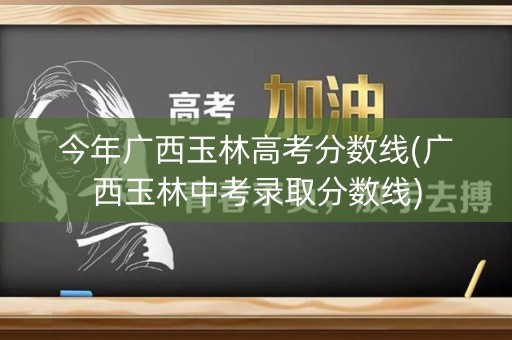 今年广西玉林高考分数线(广西玉林中考录取分数线) 今年广西玉林高考分数线(广西玉林中考录取分数线)