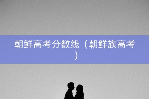 朝鲜高考分数线（朝鲜族高考）