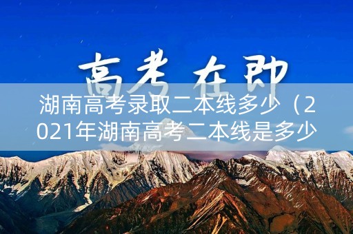 湖南高考录取二本线多少（2021年湖南高考二本线是多少）