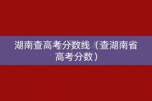 湖南查高考分数线（查湖南省高考分数）