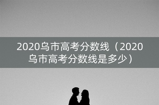 2020乌市高考分数线（2020乌市高考分数线是多少）