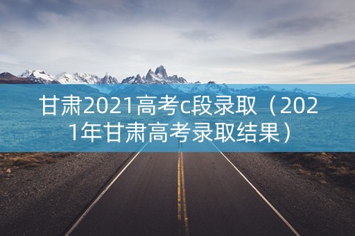 甘肃2021高考c段录取（2021年甘肃高考录取结果）