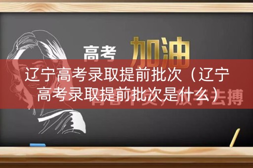 辽宁高考录取提前批次（辽宁高考录取提前批次是什么）