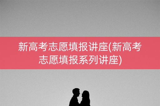 新高考志愿填报讲座(新高考志愿填报系列讲座)