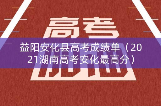 益阳安化县高考成绩单（2021湖南高考安化最高分）