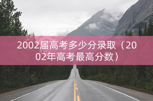 2002届高考多少分录取(2002年高考最高分数) 2002届高考多少分录取(2002年高考最高分数)