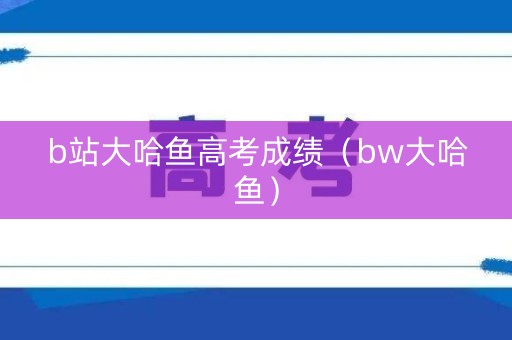 b站大哈鱼高考成绩(bw大哈鱼) b站大哈鱼高考成绩(bw大哈鱼)