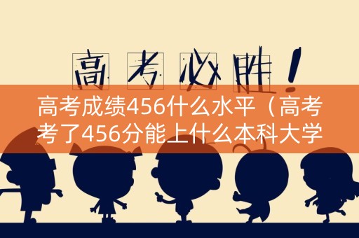 高考成绩456什么水平(高考考了456分能上什么本科大学) 高考成绩456什么水平(高考考了456分能上什么本科大学)